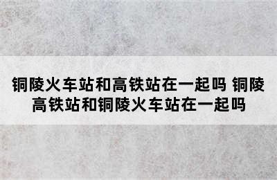 铜陵火车站和高铁站在一起吗 铜陵高铁站和铜陵火车站在一起吗